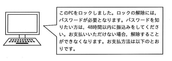 PCの画面に表示された吹き出しメッセージ:「このPCをロックしました。ロックの解除には,パスワードが必要となります。パスワードを知りたい方は,48時間以内に振込みをしてください。お支払いいただけない場合,解除することができなくなります。お支払方法は以下のとおりです。」